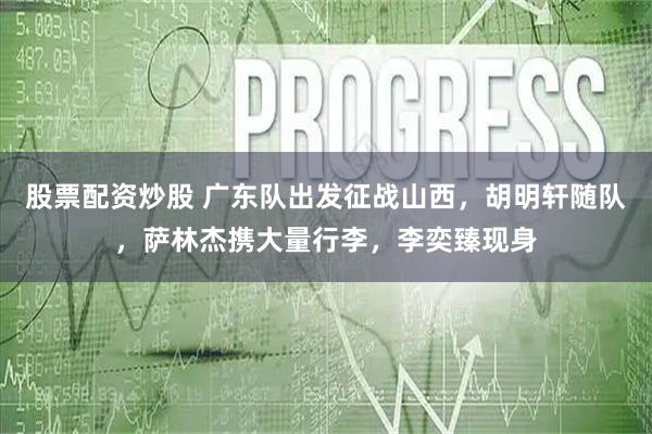 股票配资炒股 广东队出发征战山西，胡明轩随队，萨林杰携大量行李，李奕臻现身