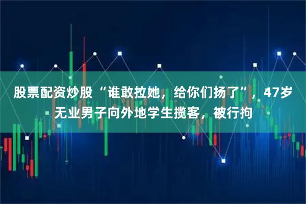 股票配资炒股 “谁敢拉她，给你们扬了”，47岁无业男子向外地学生揽客，被行拘