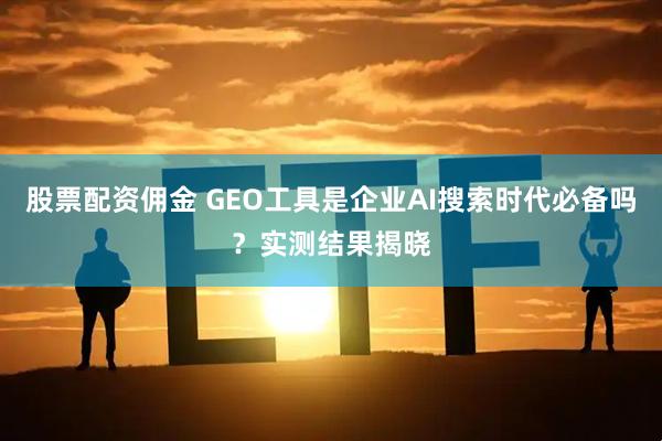 股票配资佣金 GEO工具是企业AI搜索时代必备吗？实测结果揭晓