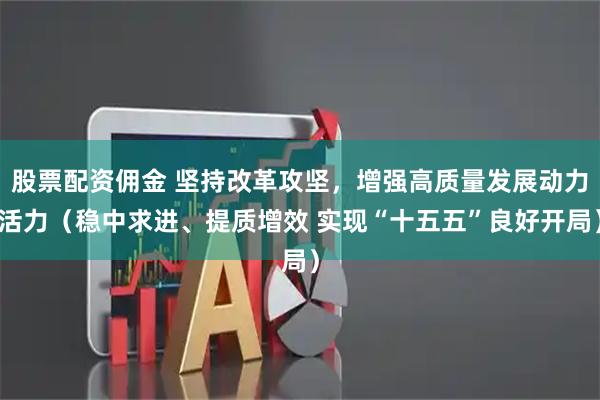 股票配资佣金 坚持改革攻坚，增强高质量发展动力活力（稳中求进、提质增效 实现“十五五”良好开局）