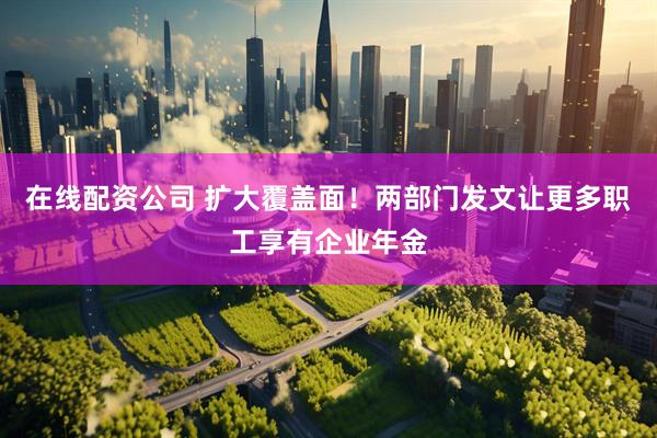 在线配资公司 扩大覆盖面！两部门发文让更多职工享有企业年金