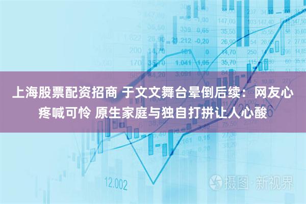 上海股票配资招商 于文文舞台晕倒后续：网友心疼喊可怜 原生家庭与独自打拼让人心酸