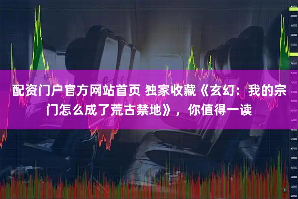配资门户官方网站首页 独家收藏《玄幻：我的宗门怎么成了荒古禁地》，你值得一读