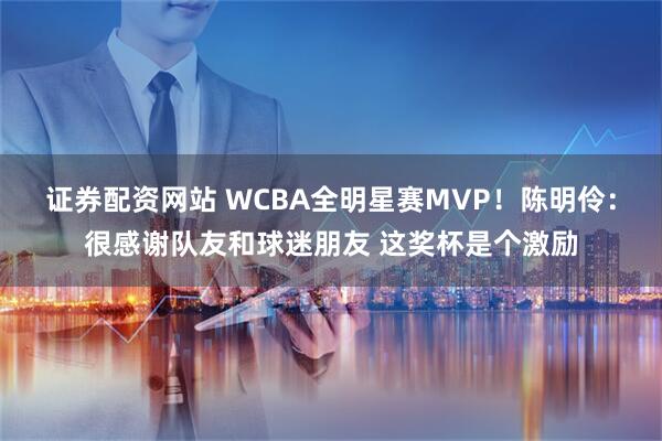 证券配资网站 WCBA全明星赛MVP！陈明伶：很感谢队友和球迷朋友 这奖杯是个激励
