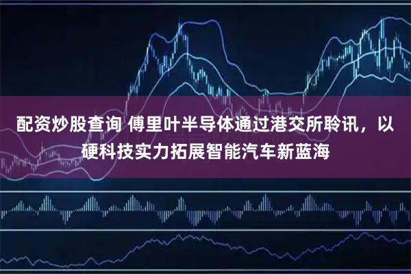 配资炒股查询 傅里叶半导体通过港交所聆讯，以硬科技实力拓展智能汽车新蓝海