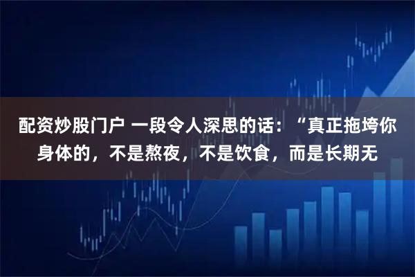 配资炒股门户 一段令人深思的话：“真正拖垮你身体的，不是熬夜，不是饮食，而是长期无