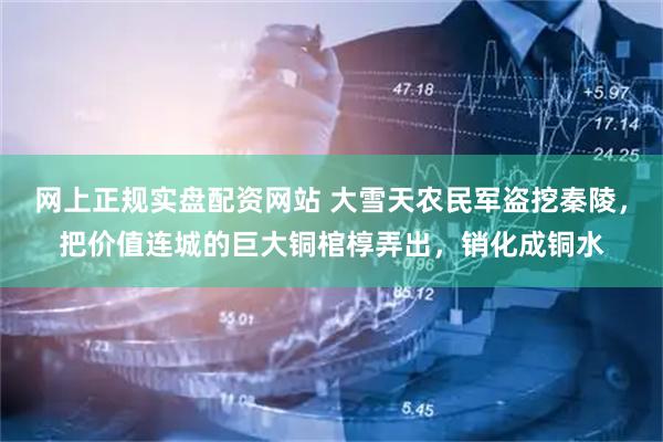 网上正规实盘配资网站 大雪天农民军盗挖秦陵，把价值连城的巨大铜棺椁弄出，销化成铜水