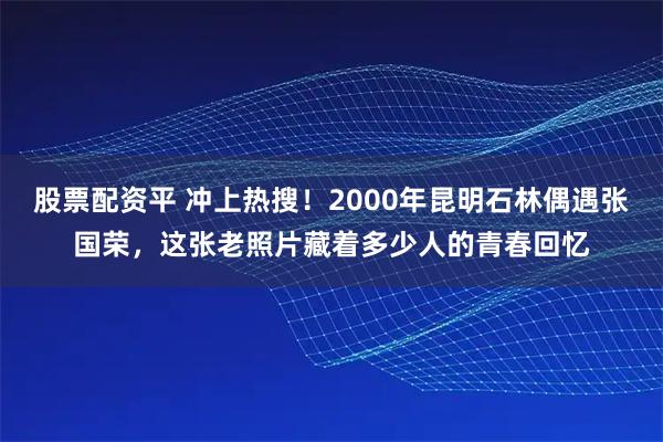 股票配资平 冲上热搜！2000年昆明石林偶遇张国荣，这张老照片藏着多少人的青春回忆