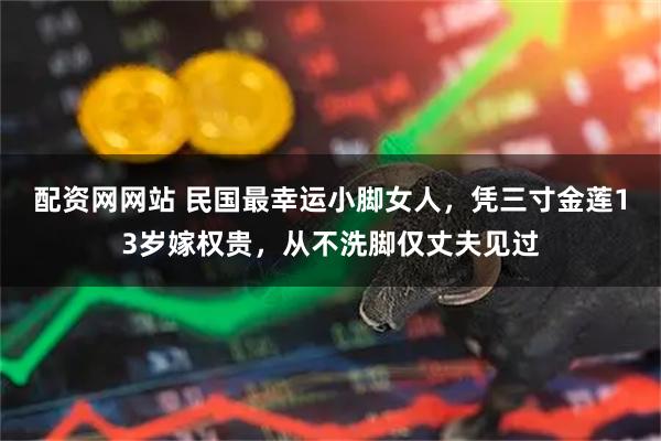 配资网网站 民国最幸运小脚女人，凭三寸金莲13岁嫁权贵，从不洗脚仅丈夫见过
