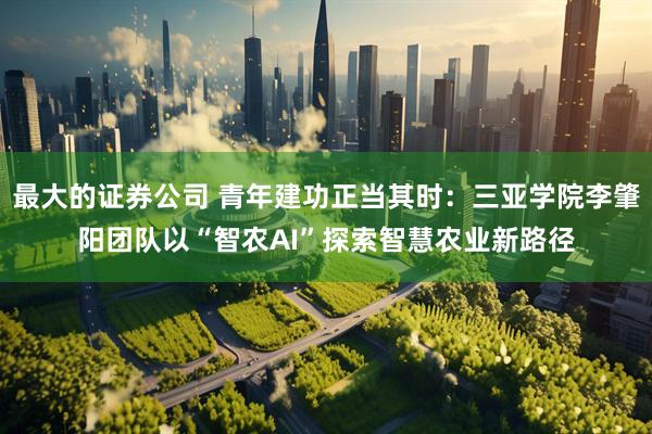 最大的证券公司 青年建功正当其时：三亚学院李肇阳团队以“智农AI”探索智慧农业新路径