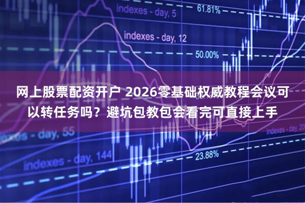 网上股票配资开户 2026零基础权威教程会议可以转任务吗？避坑包教包会看完可直接上手